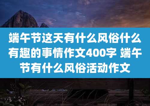 端午节这天有什么风俗什么有趣的事情作文400字 端午节有什么风俗活动作文