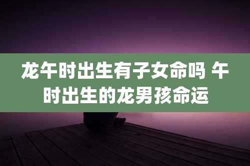 龙午时出生有子女命吗 午时出生的龙男孩命运