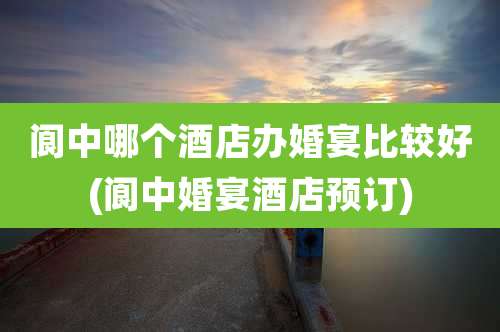 阆中哪个酒店办婚宴比较好(阆中婚宴酒店预订)