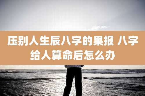 压别人生辰八字的果报 八字给人算命后怎么办