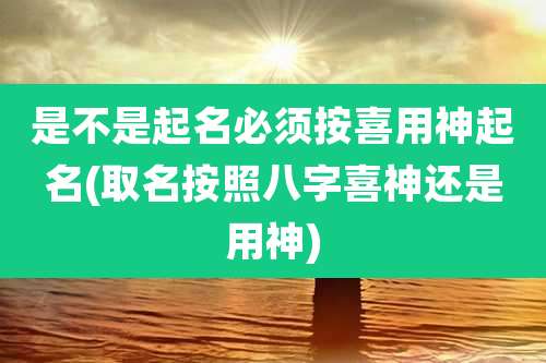 是不是起名必须按喜用神起名(取名按照八字喜神还是用神)