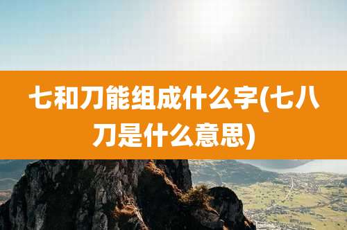 七和刀能组成什么字(七八刀是什么意思)