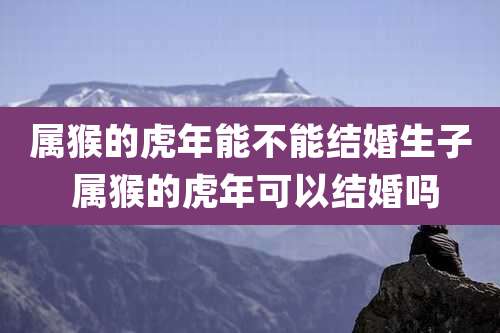 属猴的虎年能不能结婚生子 属猴的虎年可以结婚吗