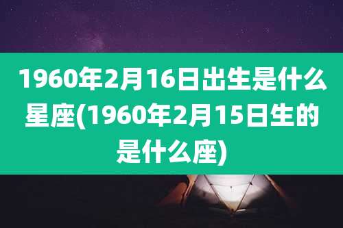 1960年2月16日出生是什么星座(1960年2月15日生的是什么座)