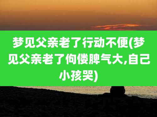 梦见父亲老了行动不便(梦见父亲老了佝偻脾气大,自己小孩哭)