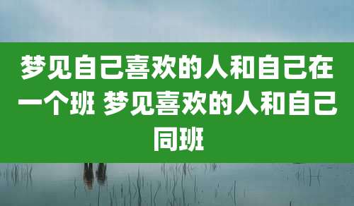 梦见自己喜欢的人和自己在一个班 梦见喜欢的人和自己同班