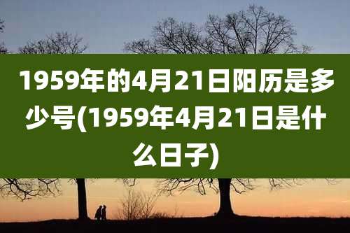 1959年的4月21日阳历是多少号(1959年4月21日是什么日子)