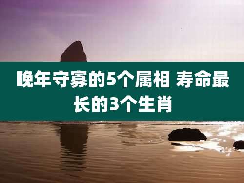 晚年守寡的5个属相 寿命最长的3个生肖