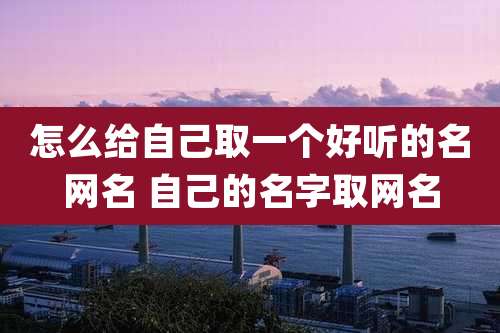 怎么给自己取一个好听的名网名 自己的名字取网名