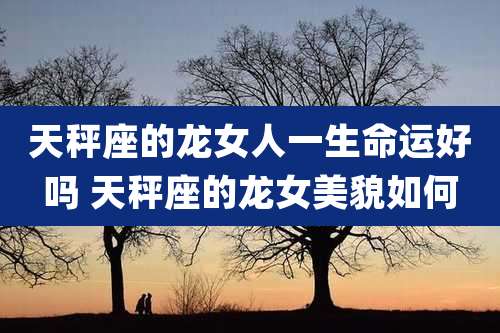 天秤座的龙女人一生命运好吗 天秤座的龙女美貌如何