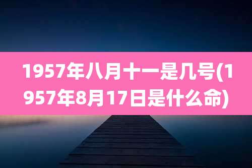 1957年八月十一是几号(1957年8月17日是什么命)