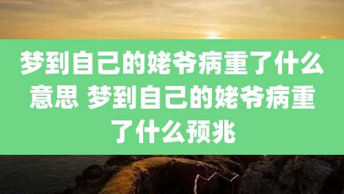 梦到自己的姥爷病重了什么意思 梦到自己的姥爷病重了什么预兆