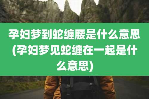 孕妇梦到蛇缠腰是什么意思(孕妇梦见蛇缠在一起是什么意思)