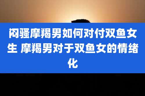 闷骚摩羯男如何对付双鱼女生 摩羯男对于双鱼女的情绪化