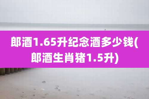 郎酒1.65升纪念酒多少钱(郎酒生肖猪1.5升)