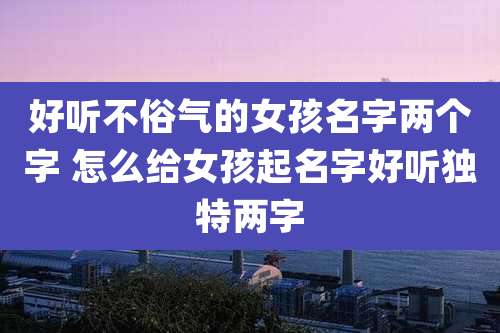 好听不俗气的女孩名字两个字 怎么给女孩起名字好听独特两字