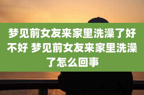 梦见前女友来家里洗澡了好不好 梦见前女友来家里洗澡了怎么回事