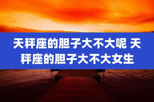 天秤座的胆子大不大呢 天秤座的胆子大不大女生
