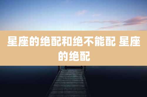 星座的绝配和绝不能配 星座的绝配