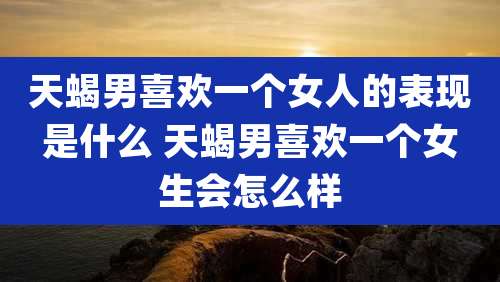 天蝎男喜欢一个女人的表现是什么 天蝎男喜欢一个女生会怎么样
