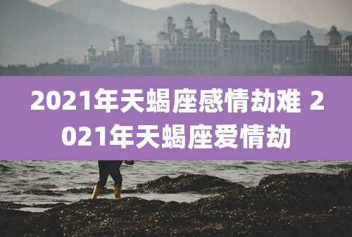 2021年天蝎座感情劫难 2021年天蝎座爱情劫