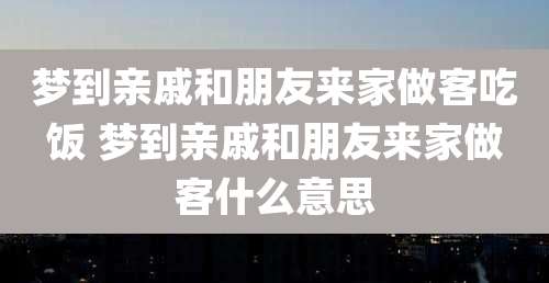 梦到亲戚和朋友来家做客吃饭 梦到亲戚和朋友来家做客什么意思