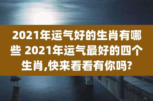 2021年运气好的生肖有哪些 2021年运气最好的四个生肖,快来看看有你吗?
