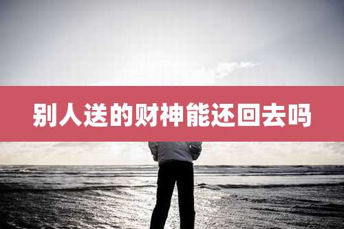 别人送的财神能还回去吗