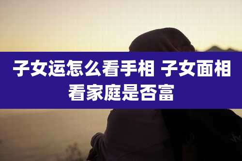 子女运怎么看手相 子女面相看家庭是否富