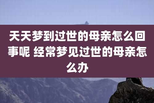 天天梦到过世的母亲怎么回事呢 经常梦见过世的母亲怎么办