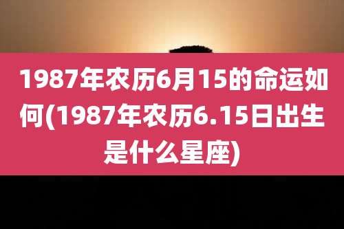 1987年农历6月15的命运如何(1987年农历6.15日出生是什么星座)