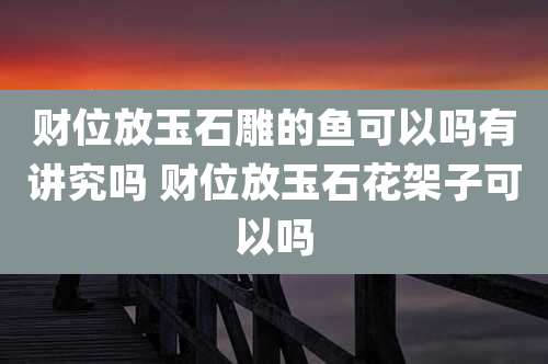 财位放玉石雕的鱼可以吗有讲究吗 财位放玉石花架子可以吗