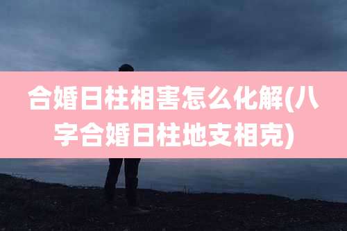 合婚日柱相害怎么化解(八字合婚日柱地支相克)