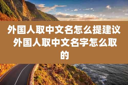 外国人取中文名怎么提建议 外国人取中文名字怎么取的