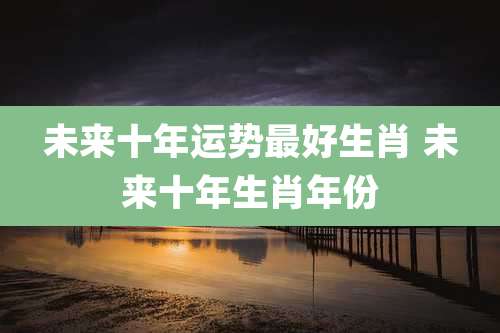 未来十年运势最好生肖 未来十年生肖年份