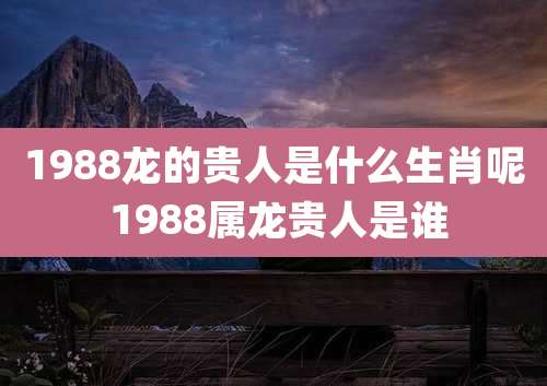 1988龙的贵人是什么生肖呢 1988属龙贵人是谁
