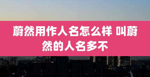 蔚然用作人名怎么样 叫蔚然的人名多不