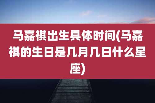 马嘉祺出生具体时间(马嘉祺的生日是几月几日什么星座)
