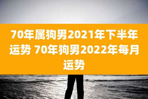 70年属狗男2021年下半年运势 70年狗男2022年每月运势