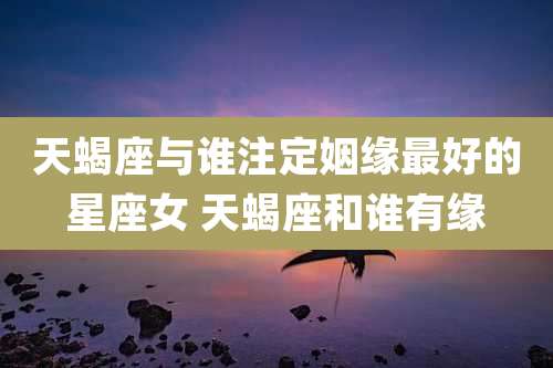 天蝎座与谁注定姻缘最好的星座女 天蝎座和谁有缘