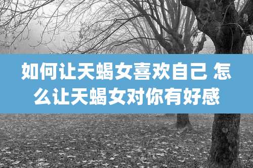 如何让天蝎女喜欢自己 怎么让天蝎女对你有好感