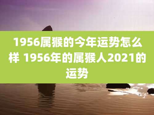 1956属猴的今年运势怎么样 1956年的属猴人2021的运势