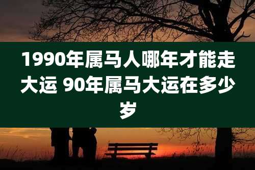 1990年属马人哪年才能走大运 90年属马大运在多少岁
