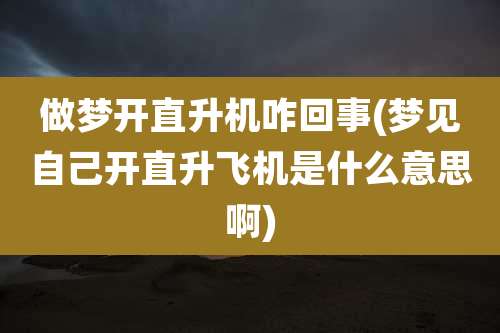做梦开直升机咋回事(梦见自己开直升飞机是什么意思啊)