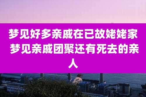 梦见好多亲戚在已故姥姥家 梦见亲戚团聚还有死去的亲人