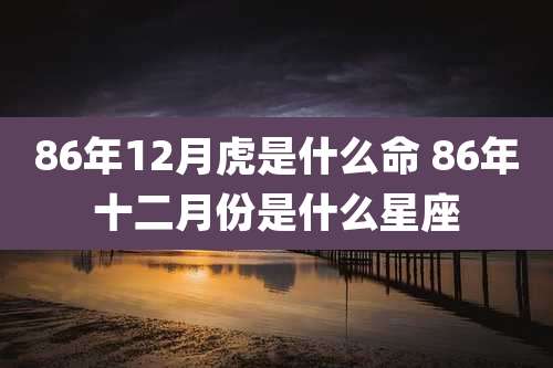 86年12月虎是什么命 86年十二月份是什么星座