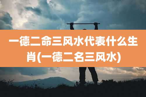 一德二命三风水代表什么生肖(一德二名三风水)