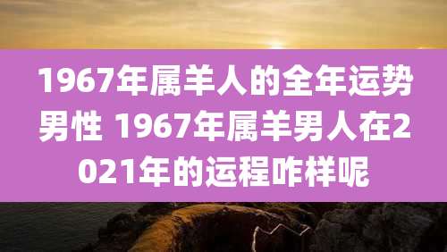 1967年属羊人的全年运势男性 1967年属羊男人在2021年的运程咋样呢
