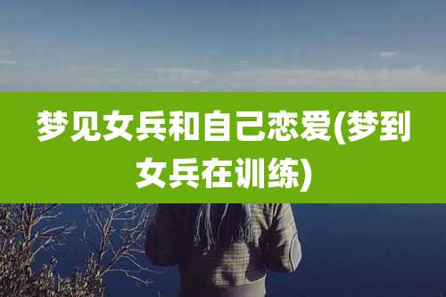梦见女兵和自己恋爱(梦到女兵在训练)