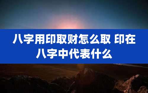 八字用印取财怎么取 印在八字中代表什么